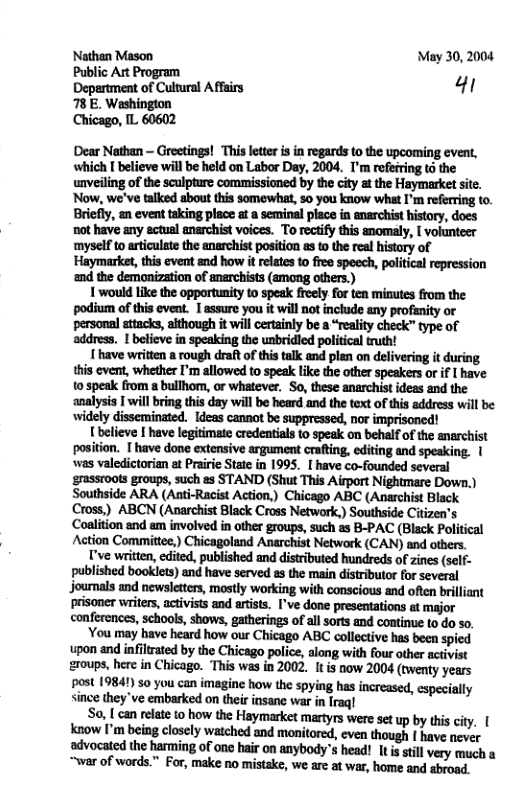NNathan Mason May 30, 2004 Public Art Program Deprtment of Cultural Affsirs 41 78 E. Washinglon Chicago, IL 60602 Dear Nathan - Greetings! This letter is in regards to the upcoming even, which [ believe will be held on Labor Day, 2004. I’m refefring & the unveiling of the sculpture commissioned by the city at the Haymarket site. Now, we’ve talked about this somewhat, 50 you know what I’m referring to. Briefly, an event taking place at a seminal place in snarchist history, does not have any ectual anarchist voices. To rectify this anomaly, [ volunteer myself 1o articulate the anarchist position as o the real history of Haymarket, this event and how it relates o free speech, political repression ‘nd the demonization of anerchists (among others.) 1 would like the opportunity 1o speak freely for ten minutes from the podium of this eveat. 1 assure you it will not include any profanity or personal attacks, aithough it wil certainly be a “reality check” type of address. [ believe in speaking the unbridled poitical ruth! 1 have written a rough draft of this talk and plan on delivering it during this cvent, whether I’m allowed to speak ke the other speakers or if I have 0 speak from a bullhiom, o whatever. So, these anarchist ideas and the analysis | will bring this day will be heard and the text of this address will be widely dissemminated. Ideas cannot be suppressed, nor imprisoned! Ubelieve | have legitimate credentials o speak on behalf of the anarchist position. lmmmmmdfin.mfl’pfliu 1 ‘was valedictorian at Prairie State in 1995. [ have co-founded several ‘grassroots groups, such as STAND (Shut This Airport Nightmare Down.) Southside ARA (Anti-Racist Action,) Chicago ABC (Anarchist Black Cross,) ABCN (Anarchist Black Cross Network,) Southside Citizen’s Coalition and am involved in other groups, such as B-PAC (Black Political Action Committee,) Chicagoland Anarchist Network (CAN) and others. I’ve written, edited, published and distributed hundreds of zines (self- published booklets) and have served as the main distributor for several Journals and newsletters, mostly working with conscious and often briliant conferences, sehools, shows, gatherings of all sorts and continue to do so. You may have heard how our Chicago ABC collective has been spied upon and infiltrated by the Chicago police, along with four other activist &roups, here in Chicago. This was in 2002. I is now 2004 (twenty years post 19841) so you can imagine how the spyis has increased, iall (ill\\:lh:y’veunhkndnnflwvilmw:‘lmi pecielly So, I can elate 0 how the Haymarket martyrs were set up by this ciy. [ know [’m being closely watched and monitored, even though [ have never advocated the harming of ane hair on anybody’s head! [t s stll very much a “war of words.” For, make no mistake, we arc at war, home and abroad.